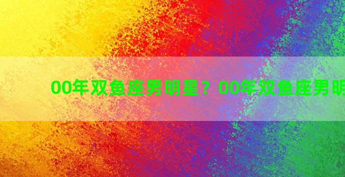 00年双鱼座男明星？00年双鱼座男明星是谁