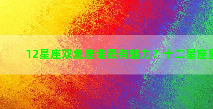 12星座双鱼座谁最有魅力？十二星座里的双鱼