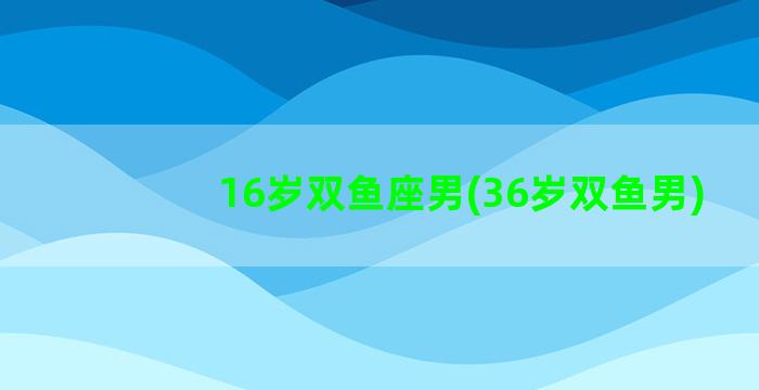 16岁双鱼座男(36岁双鱼男)