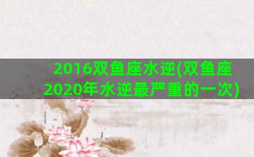 2016双鱼座水逆(双鱼座2020年水逆最严重的一次)