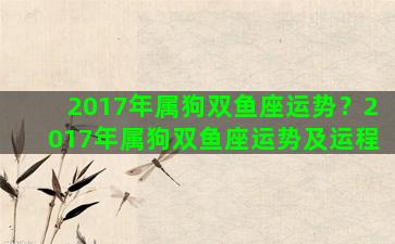 2017年属狗双鱼座运势？2017年属狗双鱼座运势及运程