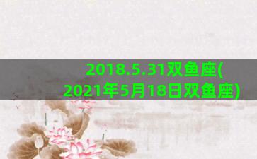 2018.5.31双鱼座(2021年5月18日双鱼座)