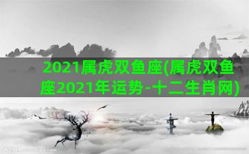 2021属虎双鱼座(属虎双鱼座2021年运势-十二生肖网)