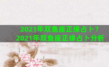 2021年双鱼座正缘占卜？2021年双鱼座正缘占卜分析