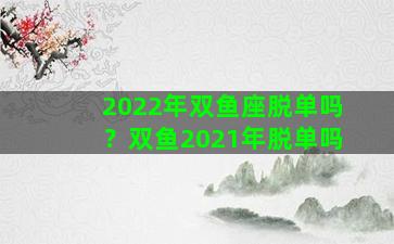 2022年双鱼座脱单吗？双鱼2021年脱单吗
