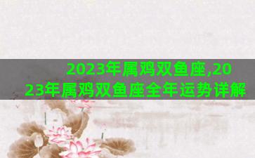 2023年属鸡双鱼座,2023年属鸡双鱼座全年运势详解 2023年属鸡双鱼座,2023年属鸡双鱼座全年运势详解