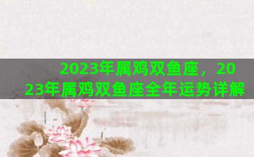 2023年属鸡双鱼座，2023年属鸡双鱼座全年运势详解
