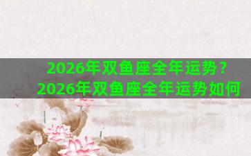 2026年双鱼座全年运势？2026年双鱼座全年运势如何