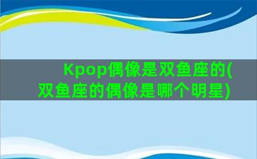 Kpop偶像是双鱼座的(双鱼座的偶像是哪个明星)