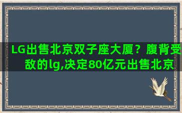 LG出售北京双子座大厦？腹背受敌的lg,决定80亿元出售北京总部双子座大厦