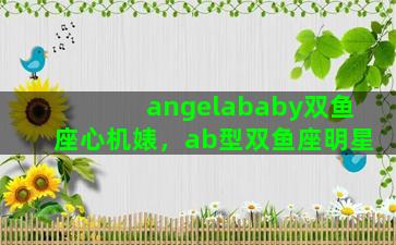 angelababy双鱼座心机婊，ab型双鱼座明星