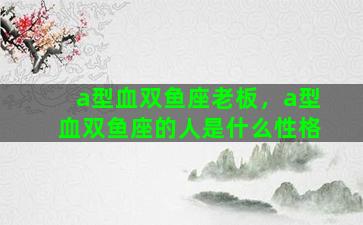 a型血双鱼座老板，a型血双鱼座的人是什么性格