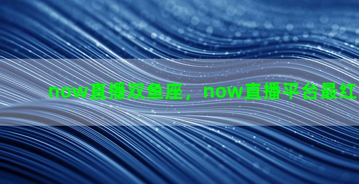 now直播双鱼座，now直播平台最红的主播是谁