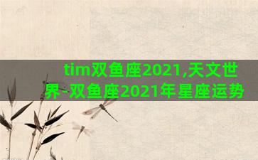 tim双鱼座2021,天文世界-双鱼座2021年星座运势 tim双鱼座2021,天文世界-双鱼座2021年星座运势