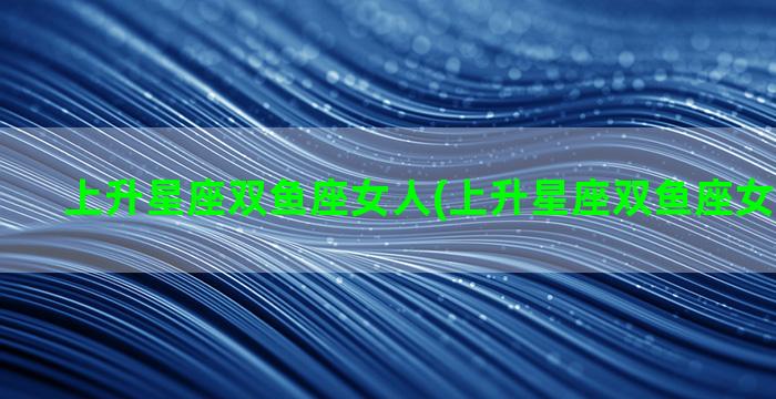 上升星座双鱼座女人(上升星座双鱼座女人怎么样)
