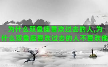 为什么双鱼座喜欢过去的人,为什么双鱼座喜欢过去的人不喜欢他 为什么双鱼座喜欢过去的人,为什么双鱼座喜欢过去的人不喜欢他
