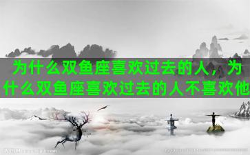 为什么双鱼座喜欢过去的人，为什么双鱼座喜欢过去的人不喜欢他
