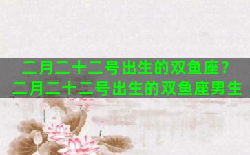 二月二十二号出生的双鱼座？二月二十二号出生的双鱼座男生