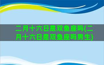 二月十六日是双鱼座吗(二月十六日是双鱼座吗男生)