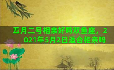 五月二号相亲好吗双鱼座，2021年5月2日适合相亲吗
