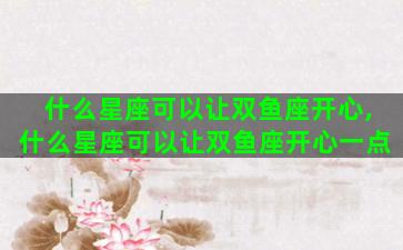 什么星座可以让双鱼座开心,什么星座可以让双鱼座开心一点