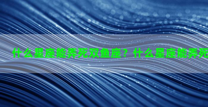 什么星座能弄死双鱼座？什么星座能弄死双鱼座女生