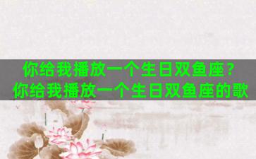 你给我播放一个生日双鱼座？你给我播放一个生日双鱼座的歌
