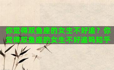 你觉得双鱼座的女生不好追？你觉得双鱼座的女生不好追吗知乎