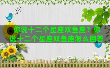 你说十二个星座双鱼座？你说十二个星座双鱼座怎么回答