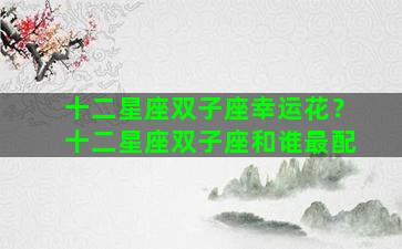 十二星座双子座幸运花？十二星座双子座和谁最配