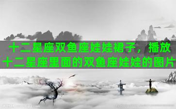 十二星座双鱼座娃娃裙子，播放十二星座里面的双鱼座娃娃的图片