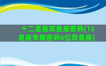 十二星座双鱼座密码(12星座专属密码6位双鱼座)
