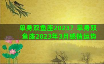 单身双鱼座2023？单身双鱼座2023年3月感情运势