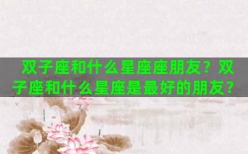 双子座和什么星座座朋友？双子座和什么星座是最好的朋友？