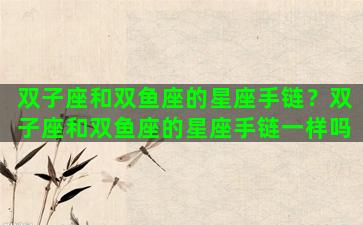 双子座和双鱼座的星座手链？双子座和双鱼座的星座手链一样吗