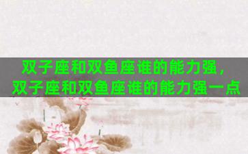 双子座和双鱼座谁的能力强，双子座和双鱼座谁的能力强一点