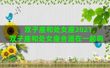 双子座和处女座2021，双子座和处女座合适在一起吗