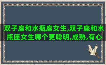 双子座和水瓶座女生,双子座和水瓶座女生哪个更聪明,成熟,有心机