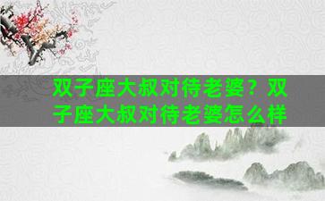双子座大叔对待老婆？双子座大叔对待老婆怎么样