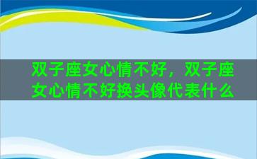 双子座女心情不好，双子座女心情不好换头像代表什么