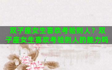双子座女生喜欢考验别人？双子座女生喜欢考验别人的能力吗