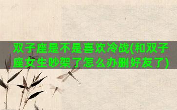 双子座是不是喜欢冷战(和双子座女生吵架了怎么办删好友了)