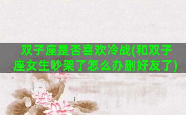 双子座是否喜欢冷战(和双子座女生吵架了怎么办删好友了)