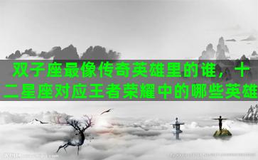 双子座最像传奇英雄里的谁，十二星座对应王者荣耀中的哪些英雄