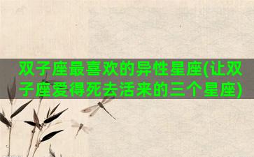 双子座最喜欢的异性星座(让双子座爱得死去活来的三个星座)