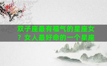 双子座最有福气的星座女？女人最好命的一个星座