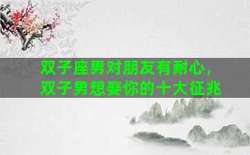 双子座男对朋友有耐心，双子男想娶你的十大征兆