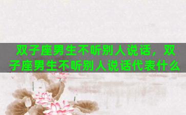 双子座男生不听别人说话，双子座男生不听别人说话代表什么