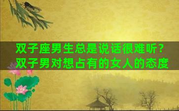 双子座男生总是说话很难听？双子男对想占有的女人的态度