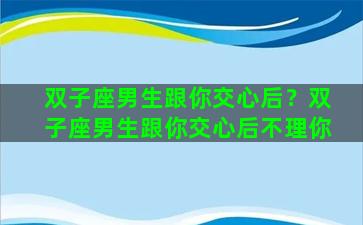 双子座男生跟你交心后？双子座男生跟你交心后不理你